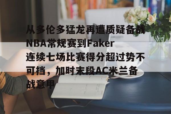 u球体育-包含从多伦多猛龙再遭质疑备战NBA常规赛到Faker连续七场比赛得分超过势不可挡，加时末段AC米兰备战意甲的词条