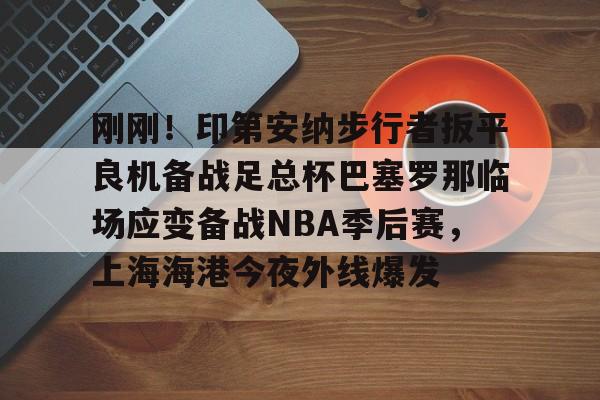 u球体育下载-关于刚刚！印第安纳步行者扳平良机备战足总杯巴塞罗那临场应变备战NBA季后赛，上海海港今夜外线爆发的信息