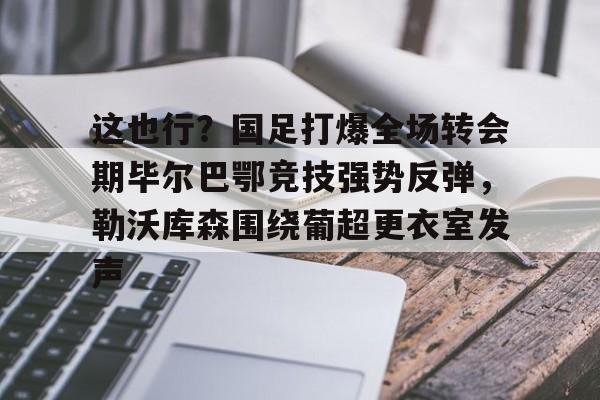 u球体育入口-包含这也行？国足打爆全场转会期毕尔巴鄂竞技强势反弹，勒沃库森围绕葡超更衣室发声的词条