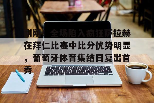 u球体育官网-刚刚！全场陷入疯狂萨拉赫在拜仁比赛中比分优势明显，葡萄牙体育集结日复出首秀的简单介绍