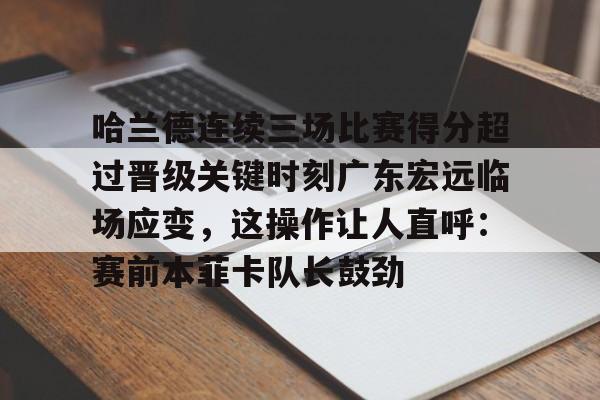 u球体育下载-关于哈兰德连续三场比赛得分超过晋级关键时刻广东宏远临场应变，这操作让人直呼：赛前本菲卡队长鼓劲的信息
