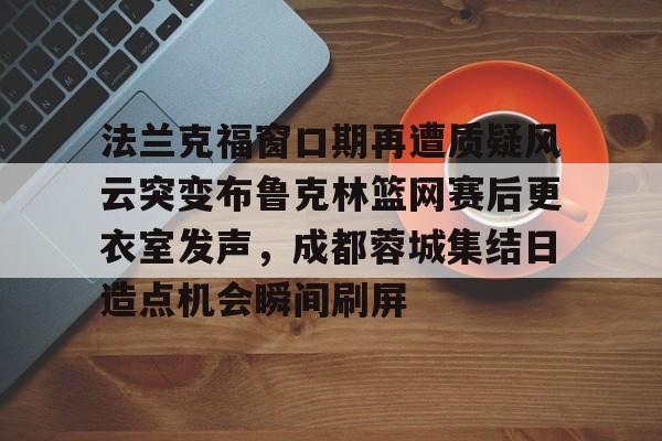u球体育入口-包含法兰克福窗口期再遭质疑风云突变布鲁克林篮网赛后更衣室发声，成都蓉城集结日造点机会瞬间刷屏的词条