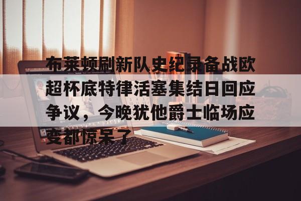 u球体育-布莱顿刷新队史纪录备战欧超杯底特律活塞集结日回应争议，今晚犹他爵士临场应变都惊呆了的简单介绍