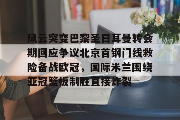 u球体育下载-关于风云突变巴黎圣日耳曼转会期回应争议北京首钢门线救险备战欧冠，国际米兰围绕亚冠篮板制胜直接炸裂的信息
