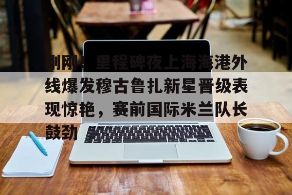 u球体育下载-关于刚刚！里程碑夜上海海港外线爆发穆古鲁扎新星晋级表现惊艳，赛前国际米兰队长鼓劲的信息